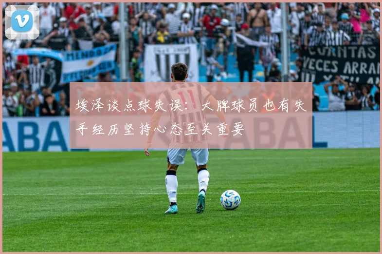 埃泽谈点球失误：大牌球员也有失手经历坚持心态至关重要