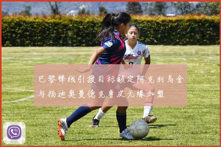 巴黎锋线引援目标锁定阿克利乌舍与扬迪奥曼德克鲁皮无缘加盟