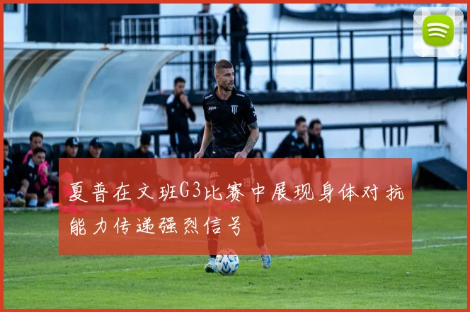 夏普在文班G3比赛中展现身体对抗能力传递强烈信号