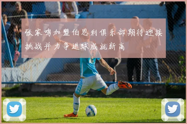 张家鸣加盟伯恩利俱乐部期待迎接挑战并力争进球成就新高