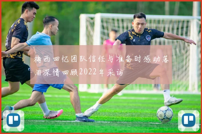 梅西回忆团队信任与准备时感动落泪深情回顾2022年采访