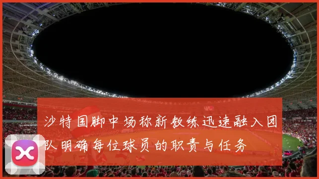 沙特国脚中场称新教练迅速融入团队明确每位球员的职责与任务