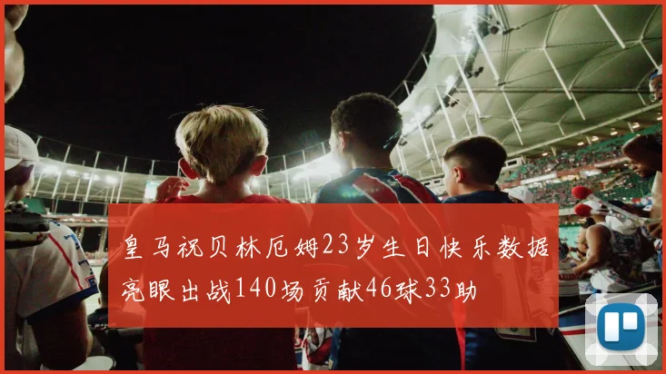 皇马祝贝林厄姆23岁生日快乐数据亮眼出战140场贡献46球33助