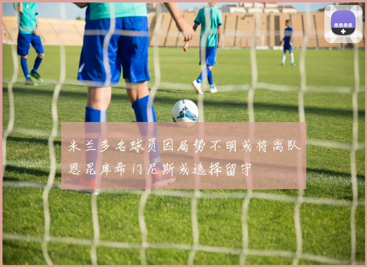 米兰多名球员因局势不明或将离队恩昆库希门尼斯或选择留守