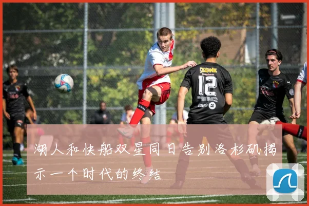 湖人和快船双星同日告别洛杉矶揭示一个时代的终结