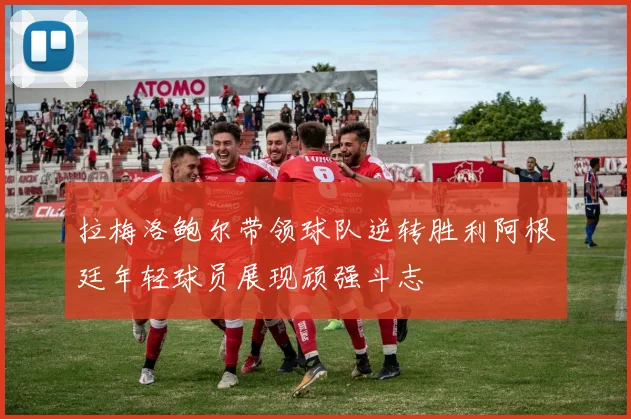 拉梅洛鲍尔带领球队逆转胜利阿根廷年轻球员展现顽强斗志