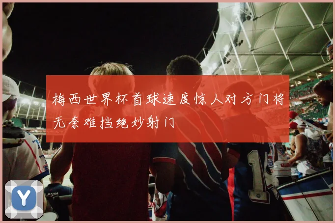 梅西世界杯首球速度惊人对方门将无奈难挡绝妙射门
