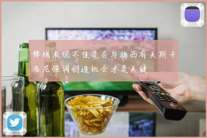 锋线表现不佳是否与梅西有关斯卡洛尼强调创造机会才是关键
