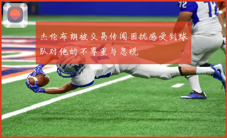 杰伦布朗被交易传闻困扰感受到球队对他的不尊重与忽视