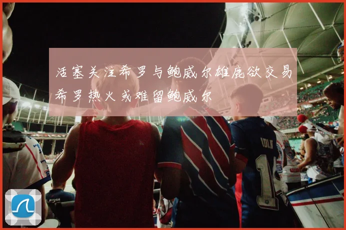 活塞关注希罗与鲍威尔雄鹿欲交易希罗热火或难留鲍威尔