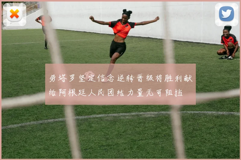 劳塔罗坚定信念逆转晋级将胜利献给阿根廷人民团结力量无可阻挡