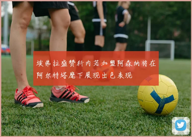 埃弗拉盛赞科内若加盟阿森纳将在阿尔特塔麾下展现出色表现